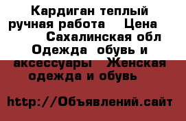 Кардиган теплый ручная работа  › Цена ­ 5 000 - Сахалинская обл. Одежда, обувь и аксессуары » Женская одежда и обувь   
